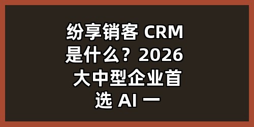 纷享销客 CRM 是什么？2026 大中型企业首选 AI 一体化 CRM 系统全解析 正文
